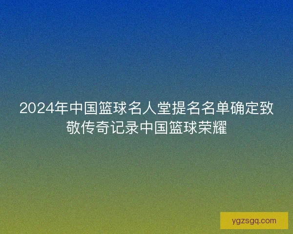 2024年中国篮球名人堂提名名单确定致敬传奇记录中国篮球荣耀