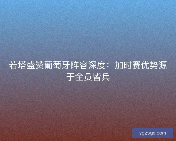 若塔盛赞葡萄牙阵容深度：加时赛优势源于全员皆兵