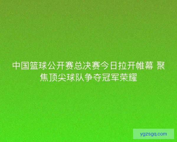 中国篮球公开赛总决赛今日拉开帷幕 聚焦顶尖球队争夺冠军荣耀