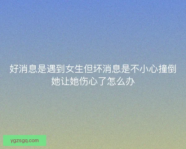 好消息是遇到女生但坏消息是不小心撞倒她让她伤心了怎么办