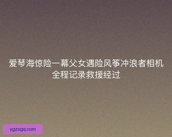 爱琴海惊险一幕父女遇险风筝冲浪者相机全程记录救援经过