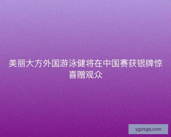 美丽大方外国游泳健将在中国赛获银牌惊喜赠观众