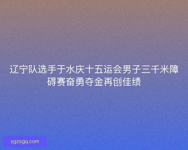 辽宁队选手于水庆十五运会男子三千米障碍赛奋勇夺金再创佳绩