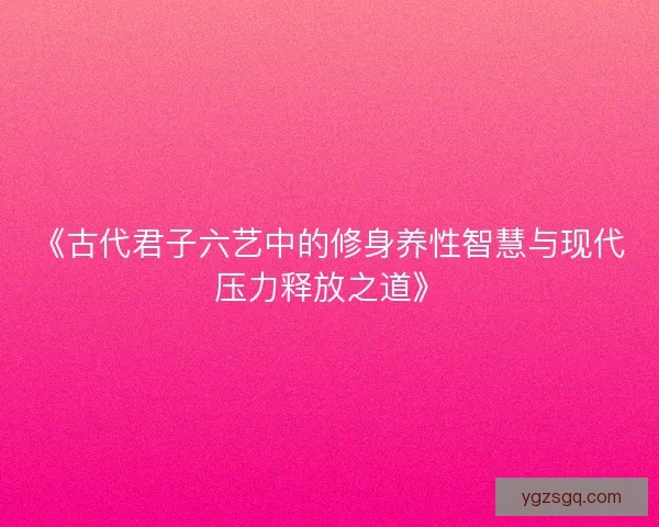 《古代君子六艺中的修身养性智慧与现代压力释放之道》
