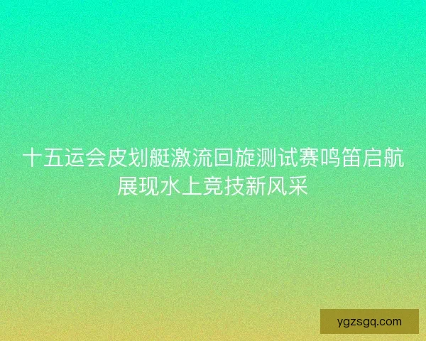 十五运会皮划艇激流回旋测试赛鸣笛启航展现水上竞技新风采
