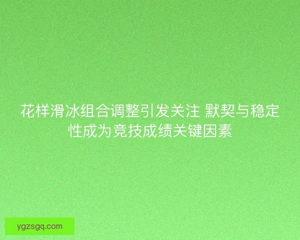 花样滑冰组合调整引发关注 默契与稳定性成为竞技成绩关键因素
