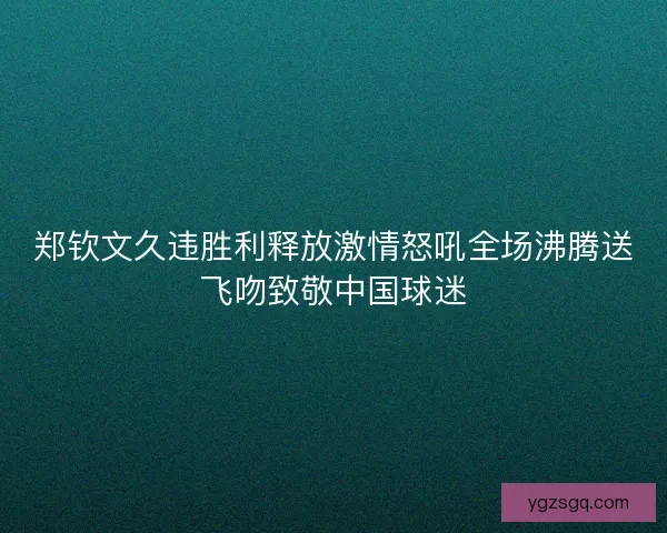 郑钦文久违胜利释放激情怒吼全场沸腾送飞吻致敬中国球迷