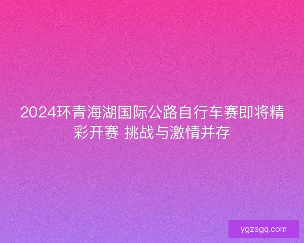 2024环青海湖国际公路自行车赛即将精彩开赛 挑战与激情并存