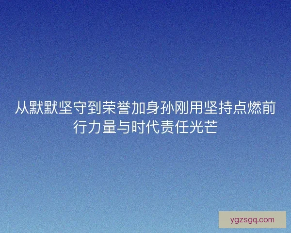 从默默坚守到荣誉加身孙刚用坚持点燃前行力量与时代责任光芒