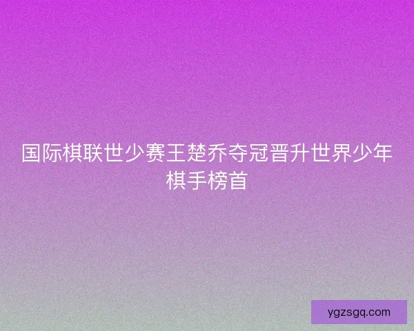 国际棋联世少赛王楚乔夺冠晋升世界少年棋手榜首