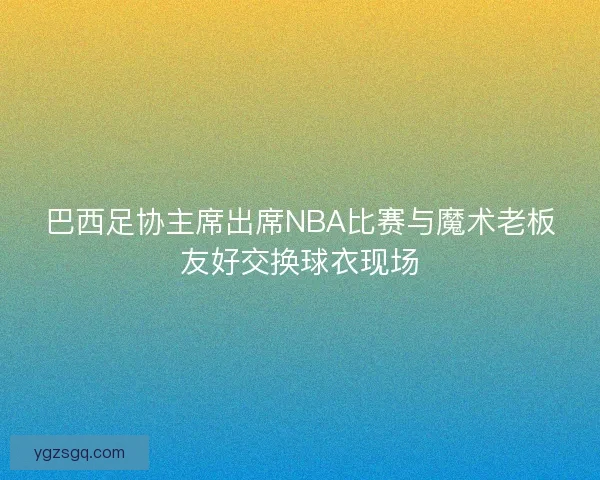 巴西足协主席出席NBA比赛与魔术老板友好交换球衣现场
