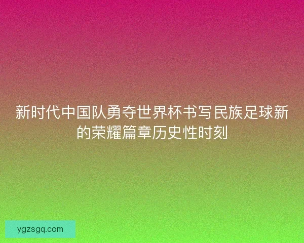 新时代中国队勇夺世界杯书写民族足球新的荣耀篇章历史性时刻