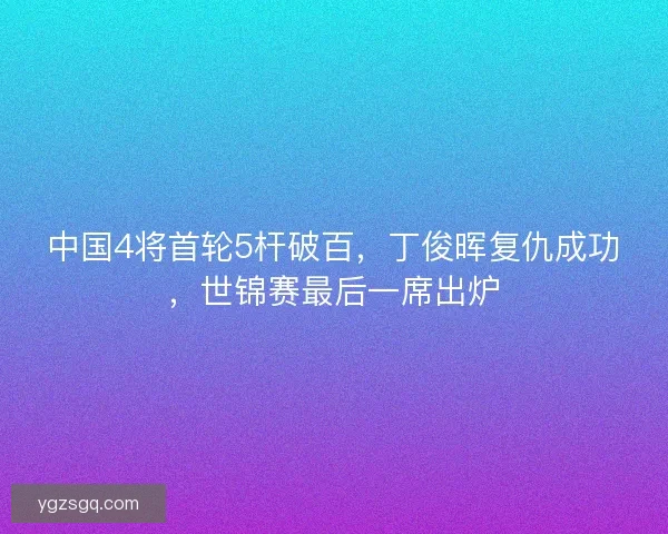 中国4将首轮5杆破百，丁俊晖复仇成功，世锦赛最后一席出炉