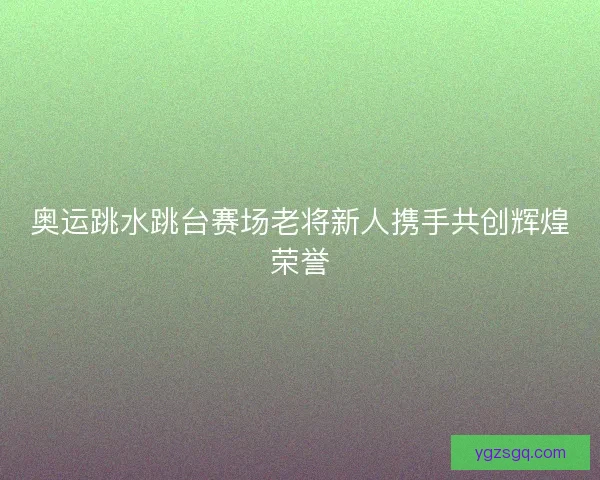 奥运跳水跳台赛场老将新人携手共创辉煌荣誉