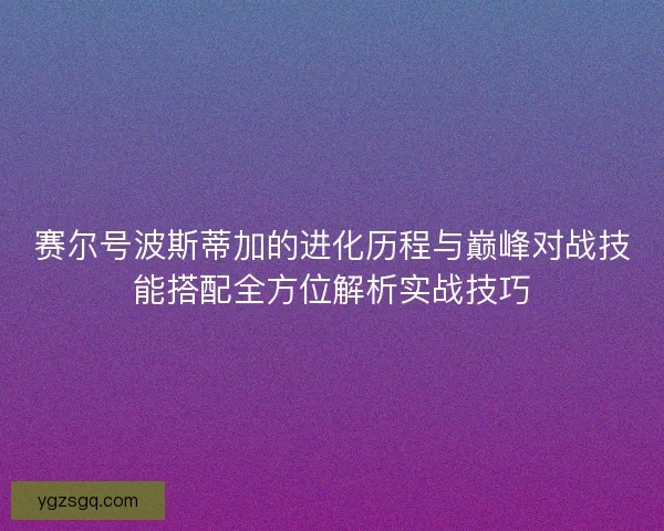 赛尔号波斯蒂加的进化历程与巅峰对战技能搭配全方位解析实战技巧