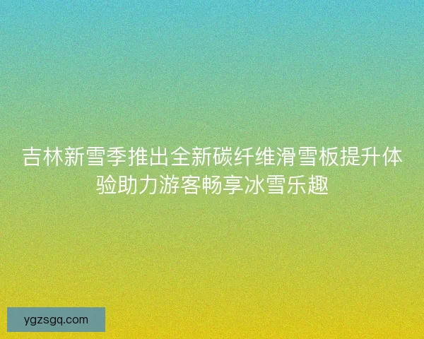吉林新雪季推出全新碳纤维滑雪板提升体验助力游客畅享冰雪乐趣