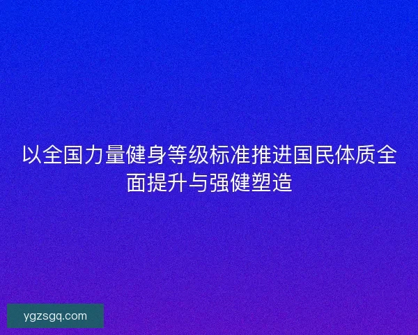 以全国力量健身等级标准推进国民体质全面提升与强健塑造