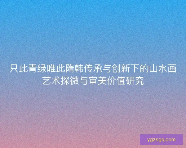 只此青绿唯此隋韩传承与创新下的山水画艺术探微与审美价值研究