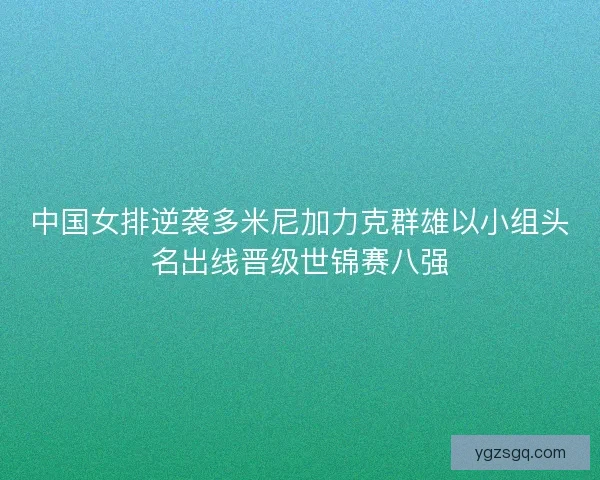 中国女排逆袭多米尼加力克群雄以小组头名出线晋级世锦赛八强