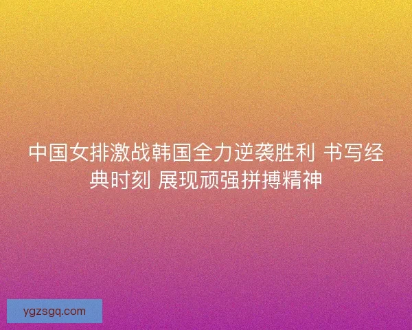中国女排激战韩国全力逆袭胜利 书写经典时刻 展现顽强拼搏精神