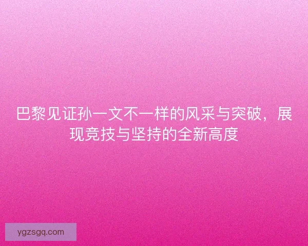 巴黎见证孙一文不一样的风采与突破，展现竞技与坚持的全新高度