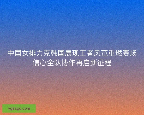 中国女排力克韩国展现王者风范重燃赛场信心全队协作再启新征程