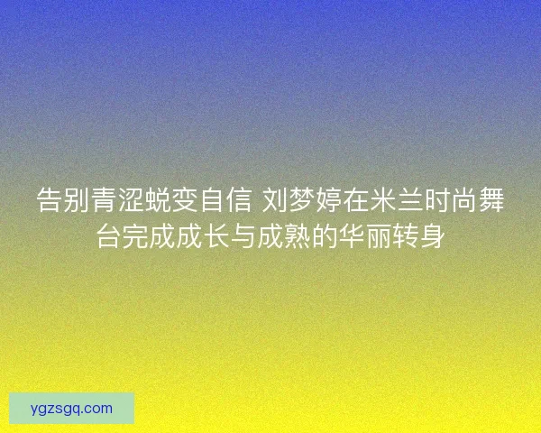 告别青涩蜕变自信 刘梦婷在米兰时尚舞台完成成长与成熟的华丽转身
