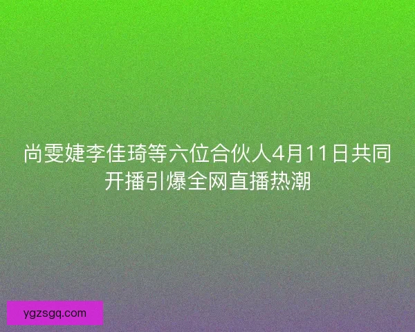 尚雯婕李佳琦等六位合伙人4月11日共同开播引爆全网直播热潮