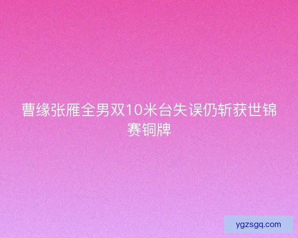曹缘张雁全男双10米台失误仍斩获世锦赛铜牌