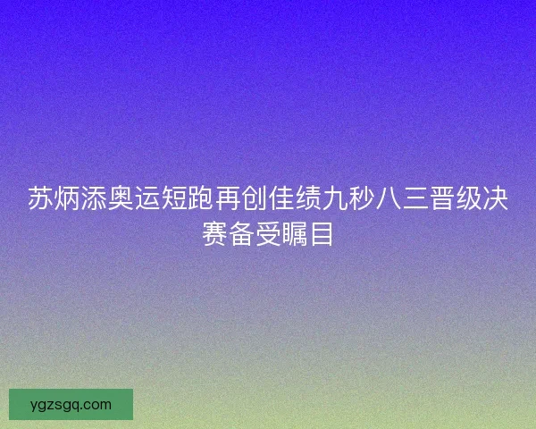 苏炳添奥运短跑再创佳绩九秒八三晋级决赛备受瞩目